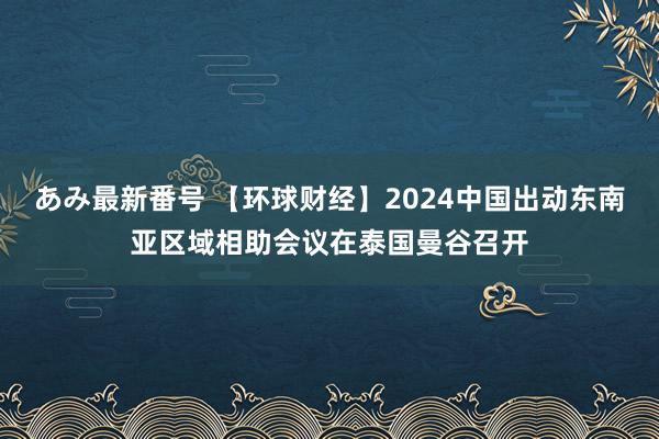 あみ最新番号 【环球财经】2024中国出动东南亚区域相助会议在泰国曼谷召开