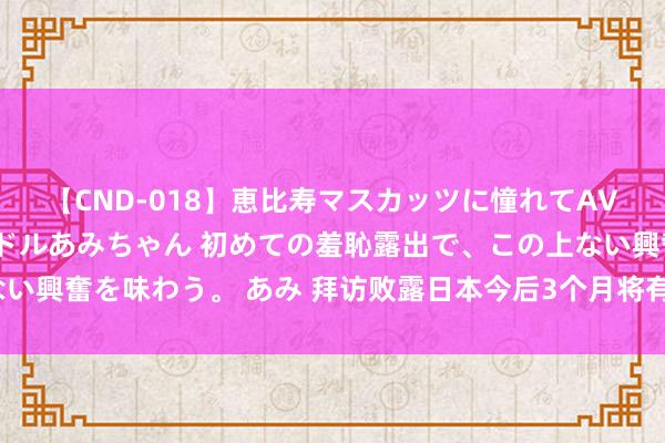 【CND-018】恵比寿マスカッツに憧れてAVデビューした素人アイドルあみちゃん 初めての羞恥露出で、この上ない興奮を味わう。 あみ 拜访败露日本今后3个月将有超4000种食物加价