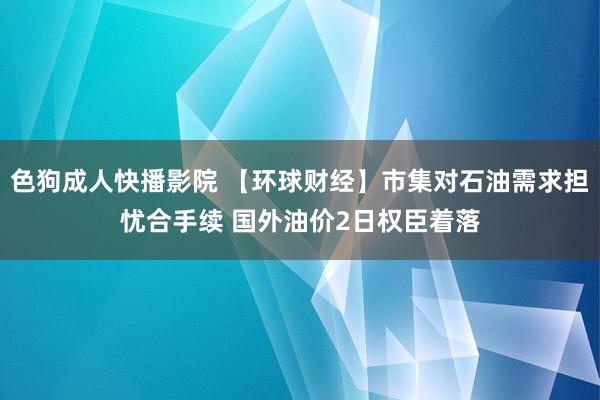 色狗成人快播影院 【环球财经】市集对石油需求担忧合手续 国外油价2日权臣着落