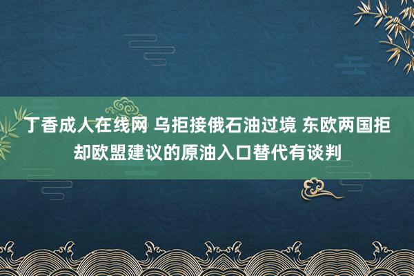 丁香成人在线网 乌拒接俄石油过境 东欧两国拒却欧盟建议的原油入口替代有谈判