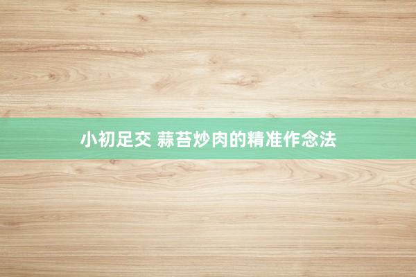 小初足交 蒜苔炒肉的精准作念法