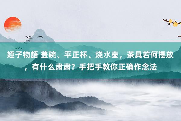 姪子物語 盖碗、平正杯、烧水壶，茶具若何摆放，有什么肃肃？手把手教你正确作念法