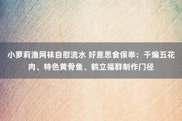 小萝莉渔网袜自慰流水 好意思食保举：干煸五花肉、特色黄骨鱼、鹤立福群制作门径