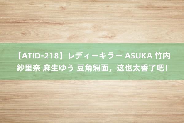【ATID-218】レディーキラー ASUKA 竹内紗里奈 麻生ゆう 豆角焖面，这也太香了吧！