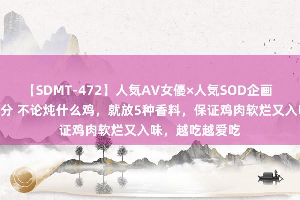 【SDMT-472】人気AV女優×人気SOD企画 女優祭7時間40分 不论炖什么鸡，就放5种香料，保证鸡肉软烂又入味，越吃越爱吃