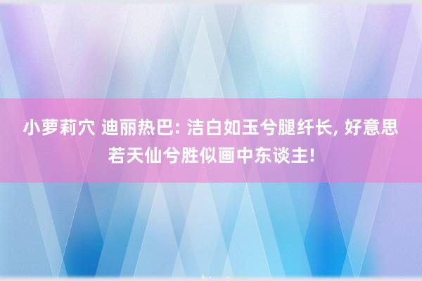 小萝莉穴 迪丽热巴: 洁白如玉兮腿纤长, 好意思若天仙兮胜似画中东谈主!