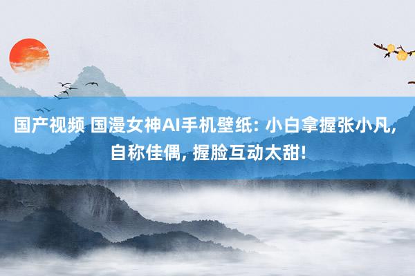 国产视频 国漫女神AI手机壁纸: 小白拿握张小凡, 自称佳偶, 握脸互动太甜!