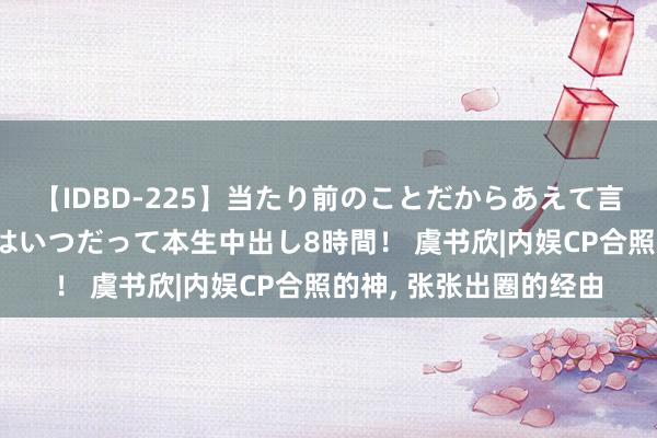 【IDBD-225】当たり前のことだからあえて言わなかったけど…IPはいつだって本生中出し8時間！ 虞书欣|内娱CP合照的神, 张张出圈的经由