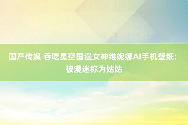 国产传媒 吞吃星空国漫女神维妮娜AI手机壁纸: 被漫迷称为姑姑