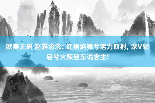欧美无码 赵露念念: 红裙焰舞兮活力四射, 深V领启兮火辣迷东说念主!