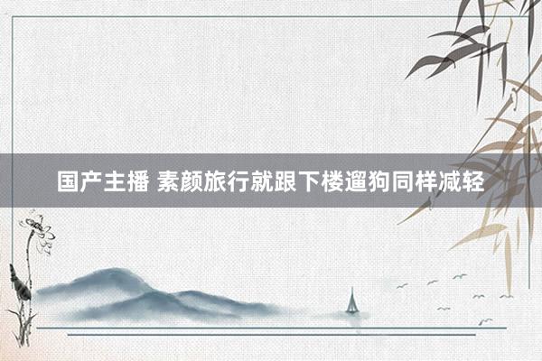 国产主播 素颜旅行就跟下楼遛狗同样减轻