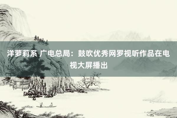 洋萝莉系 广电总局：鼓吹优秀网罗视听作品在电视大屏播出