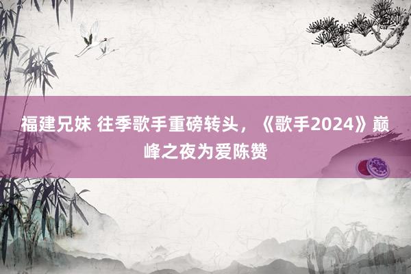 福建兄妹 往季歌手重磅转头，《歌手2024》巅峰之夜为爱陈赞