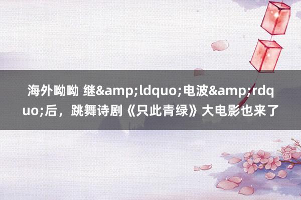 海外呦呦 继&ldquo;电波&rdquo;后，跳舞诗剧《只此青绿》大电影也来了