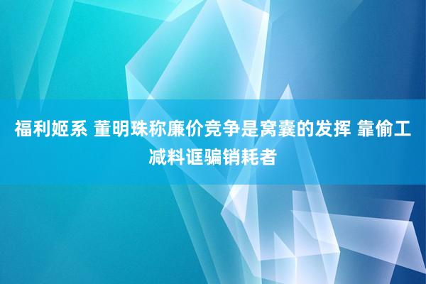 福利姬系 董明珠称廉价竞争是窝囊的发挥 靠偷工减料诓骗销耗者