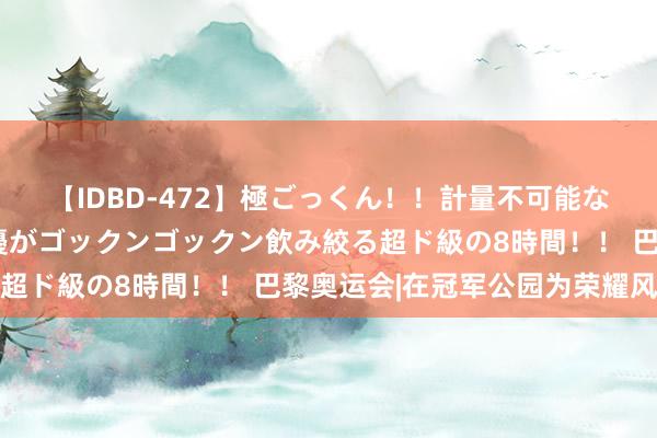 【IDBD-472】極ごっくん！！計量不可能な爆量ザーメンをS級女優がゴックンゴックン飲み絞る超ド級の8時間！！ 巴黎奥运会|在冠军公园为荣耀风光