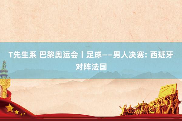 T先生系 巴黎奥运会丨足球——男人决赛: 西班牙对阵法国