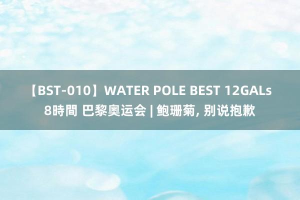 【BST-010】WATER POLE BEST 12GALs 8時間 巴黎奥运会 | 鲍珊菊, 别说抱歉