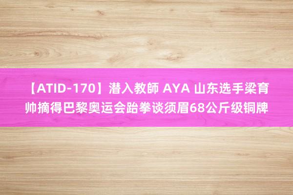 【ATID-170】潜入教師 AYA 山东选手梁育帅摘得巴黎奥运会跆拳谈须眉68公斤级铜牌