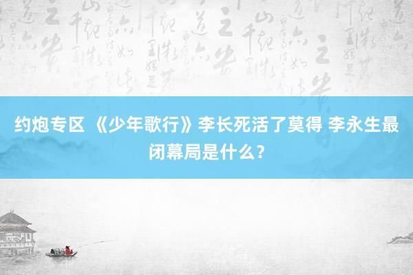 约炮专区 《少年歌行》李长死活了莫得 李永生最闭幕局是什么？