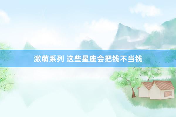 激萌系列 这些星座会把钱不当钱