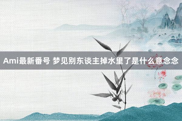 Ami最新番号 梦见别东谈主掉水里了是什么意念念