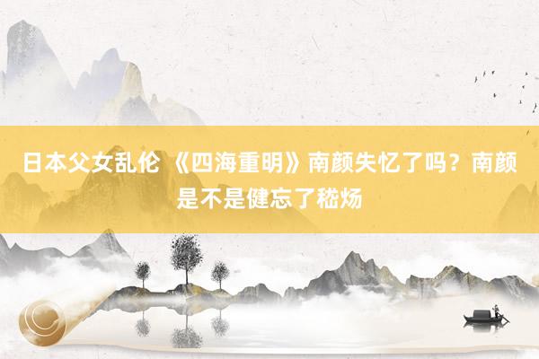 日本父女乱伦 《四海重明》南颜失忆了吗？南颜是不是健忘了嵇炀