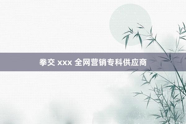 拳交 xxx 全网营销专科供应商