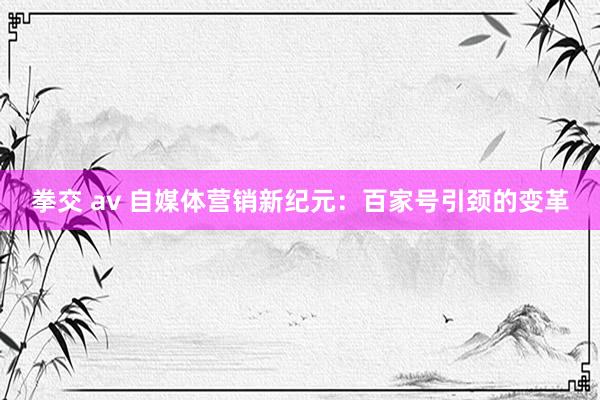 拳交 av 自媒体营销新纪元：百家号引颈的变革