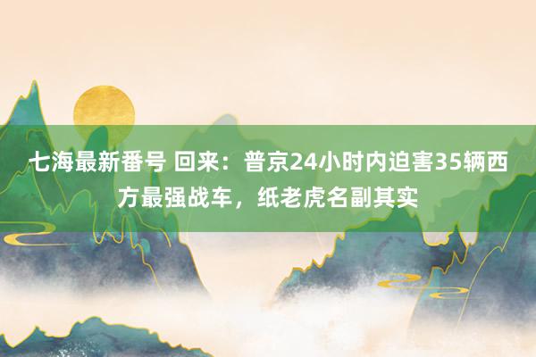 七海最新番号 回来：普京24小时内迫害35辆西方最强战车，纸老虎名副其实
