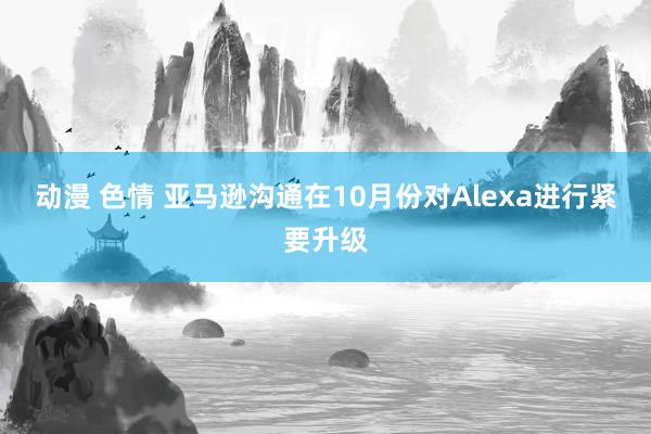 动漫 色情 亚马逊沟通在10月份对Alexa进行紧要升级