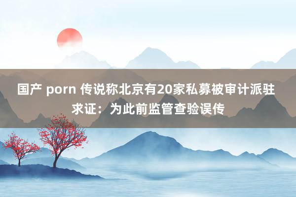 国产 porn 传说称北京有20家私募被审计派驻 求证：为此前监管查验误传