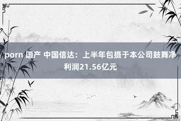 porn 国产 中国信达：上半年包摄于本公司鼓舞净利润21.56亿元
