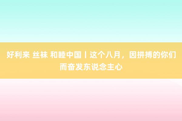 好利来 丝袜 和睦中国丨这个八月，因拼搏的你们而奋发东说念主心