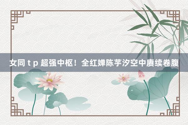 女同 t p 超强中枢！全红婵陈芋汐空中赓续卷腹