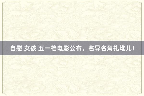 自慰 女孩 五一档电影公布，名导名角扎堆儿！