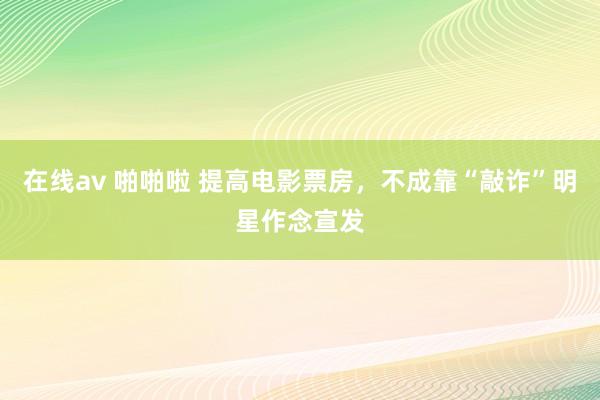 在线av 啪啪啦 提高电影票房，不成靠“敲诈”明星作念宣发