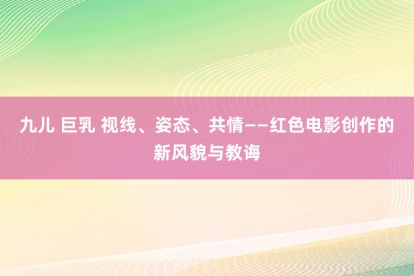 九儿 巨乳 视线、姿态、共情——红色电影创作的新风貌与教诲