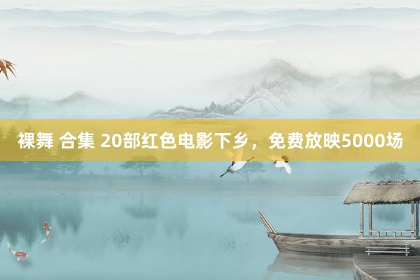 裸舞 合集 20部红色电影下乡，免费放映5000场