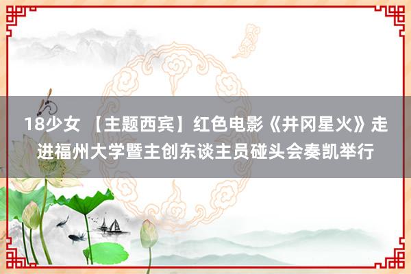 18少女 【主题西宾】红色电影《井冈星火》走进福州大学暨主创东谈主员碰头会奏凯举行