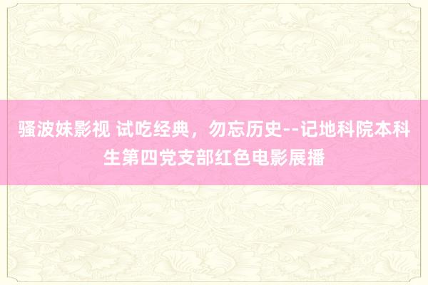 骚波妹影视 试吃经典，勿忘历史--记地科院本科生第四党支部红色电影展播