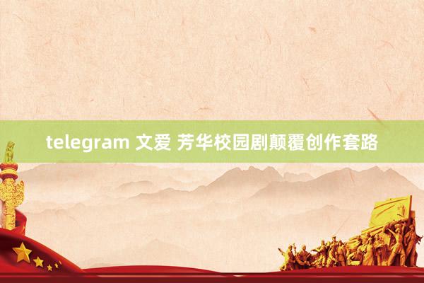 telegram 文爱 芳华校园剧颠覆创作套路