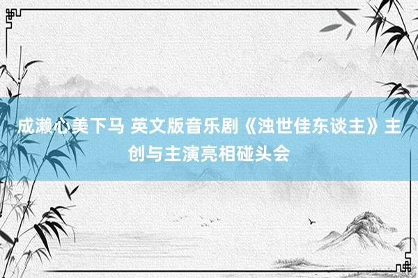 成濑心美下马 英文版音乐剧《浊世佳东谈主》主创与主演亮相碰头会