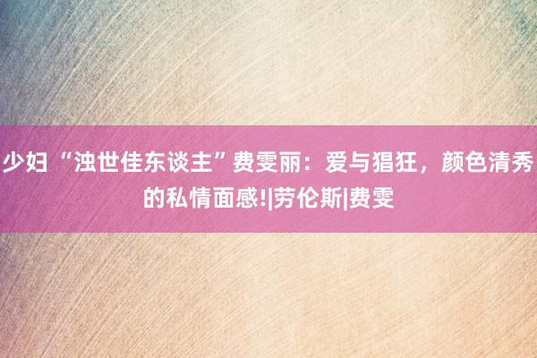 少妇 “浊世佳东谈主”费雯丽：爱与猖狂，颜色清秀的私情面感!|劳伦斯|费雯