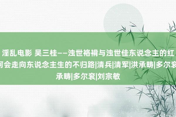 淫乱电影 吴三桂——浊世袼褙与浊世佳东说念主的红运，为何会走向东说念主生的不归路|清兵|清军|洪承畴|多尔衮|刘宗敏