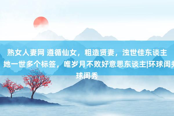 熟女人妻网 遵循仙女，粗造贤妻，浊世佳东谈主，她一世多个标签，唯岁月不败好意思东谈主|环球闺秀