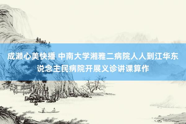 成濑心美快播 中南大学湘雅二病院人人到江华东说念主民病院开展义诊讲课算作