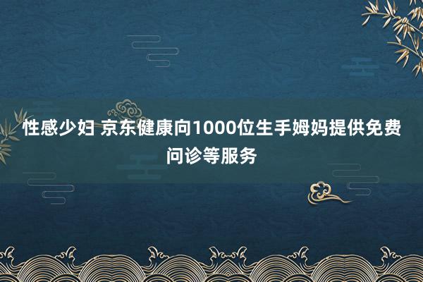 性感少妇 京东健康向1000位生手姆妈提供免费问诊等服务