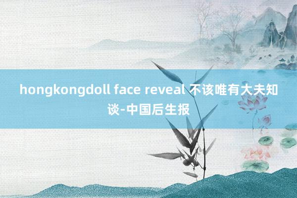 hongkongdoll face reveal 不该唯有大夫知谈-中国后生报