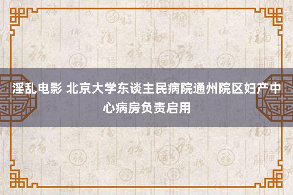 淫乱电影 北京大学东谈主民病院通州院区妇产中心病房负责启用